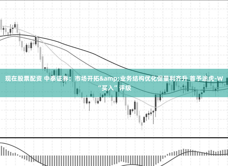 現(xiàn)在股票配資 中泰證券：市場(chǎng)開(kāi)拓&業(yè)務(wù)結(jié)構(gòu)優(yōu)化促量利齊升 首予途虎-W“買入”評(píng)級(jí)