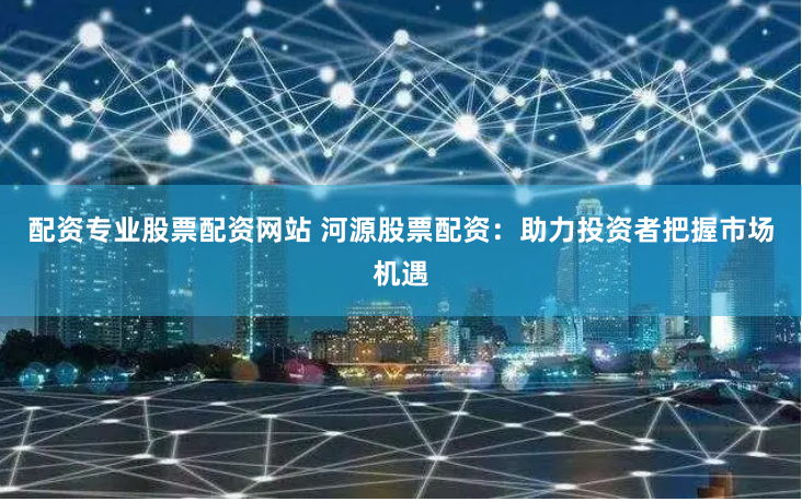 配資專業(yè)股票配資網站 河源股票配資：助力投資者把握市場機遇