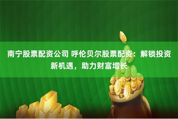 南寧股票配資公司 呼倫貝爾股票配資：解鎖投資新機遇，助力財富增長